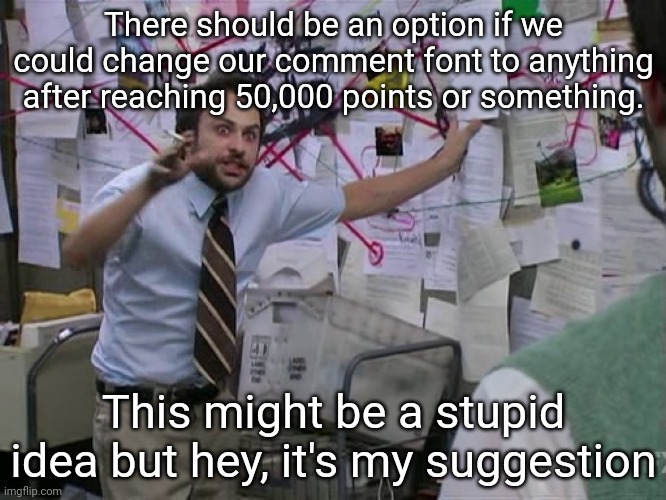 Charlie Conspiracy (Always Sunny in Philidelphia) | There should be an option if we could change our comment font to anything after reaching 50,000 points or something. This might be a stupid idea but hey, it's my suggestion | image tagged in charlie conspiracy always sunny in philidelphia | made w/ Imgflip meme maker