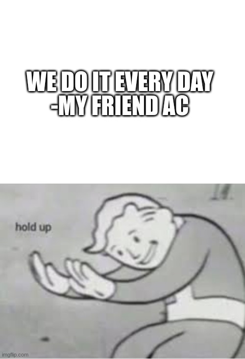 dumb friends (part 1) | WE DO IT EVERY DAY; -MY FRIEND AC | image tagged in blank white template,hol up | made w/ Imgflip meme maker