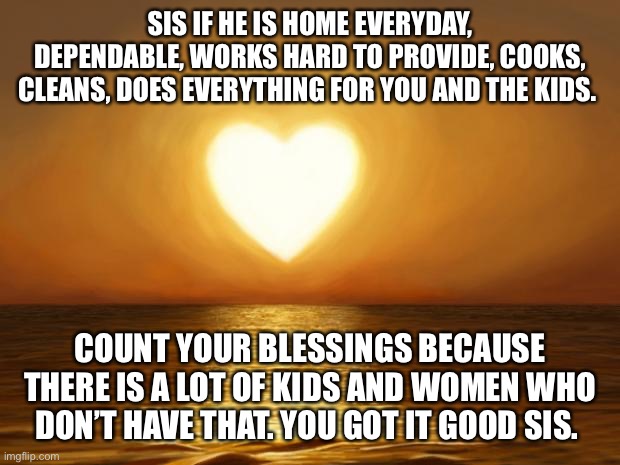 Love | SIS IF HE IS HOME EVERYDAY, DEPENDABLE, WORKS HARD TO PROVIDE, COOKS, CLEANS, DOES EVERYTHING FOR YOU AND THE KIDS. COUNT YOUR BLESSINGS BECAUSE THERE IS A LOT OF KIDS AND WOMEN WHO DON’T HAVE THAT. YOU GOT IT GOOD SIS. | image tagged in love | made w/ Imgflip meme maker