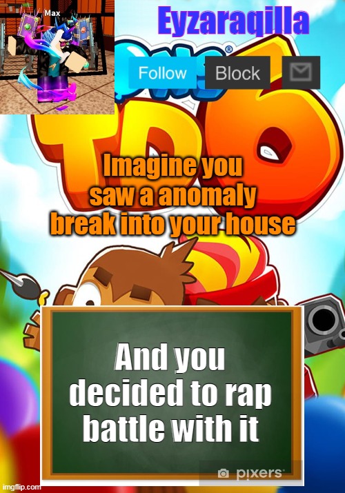 Eyzaraqilla's template | Imagine you saw a anomaly break into your house; And you decided to rap battle with it | image tagged in eyzaraqilla's template | made w/ Imgflip meme maker