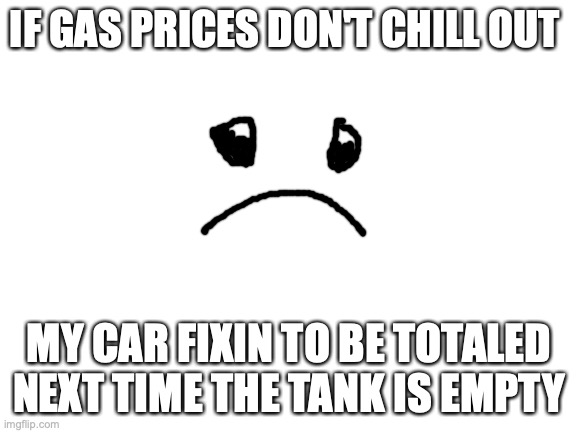 I don't care what party you are, this sucks... | IF GAS PRICES DON'T CHILL OUT; MY CAR FIXIN TO BE TOTALED NEXT TIME THE TANK IS EMPTY | image tagged in blank white template | made w/ Imgflip meme maker