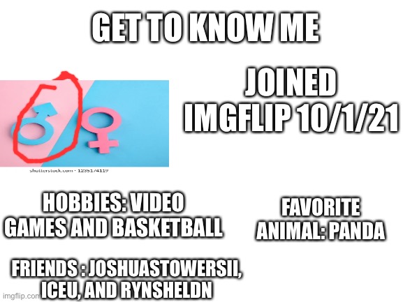 Fun Facts About Myself! | GET TO KNOW ME; JOINED IMGFLIP 10/1/21; HOBBIES: VIDEO GAMES AND BASKETBALL; FAVORITE ANIMAL: PANDA; FRIENDS : JOSHUASTOWERSII, ICEU, AND RYNSHELDN | image tagged in blank white template | made w/ Imgflip meme maker