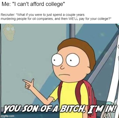 That "college money" can buy a lot of beer | Me: "I can't afford college"; Recruiter: "What if you were to just spend a couple years 
murdering people for oil companies, and then WE'LL pay for your college?" | image tagged in you son of a bitch i'm in | made w/ Imgflip meme maker