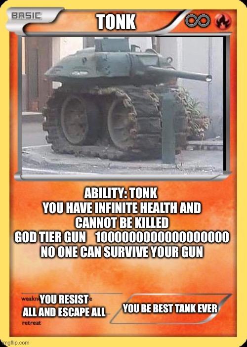 Tonk Pokemon card | ♾; TONK; ABILITY: TONK 
YOU HAVE INFINITE HEALTH AND CANNOT BE KILLED
GOD TIER GUN    1000000000000000000
NO ONE CAN SURVIVE YOUR GUN; YOU RESIST ALL AND ESCAPE ALL; YOU BE BEST TANK EVER | image tagged in blank pokemon card | made w/ Imgflip meme maker