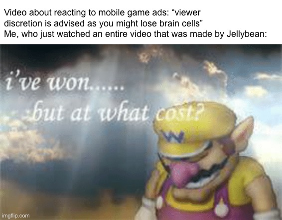 Can’t lose brain cells if you’ve never had any of them | Video about reacting to mobile game ads: “viewer discretion is advised as you might lose brain cells”
Me, who just watched an entire video that was made by Jellybean: | image tagged in i've won but at what cost | made w/ Imgflip meme maker