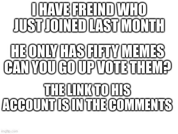 Please do this | I HAVE FREIND WHO JUST JOINED LAST MONTH; HE ONLY HAS FIFTY MEMES
CAN YOU GO UP VOTE THEM? THE LINK TO HIS ACCOUNT IS IN THE COMMENTS | image tagged in blank white template | made w/ Imgflip meme maker
