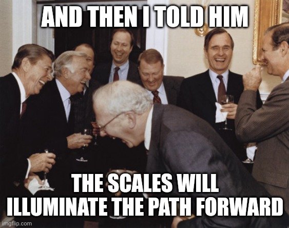 And then I told them | AND THEN I TOLD HIM; THE SCALES WILL ILLUMINATE THE PATH FORWARD | image tagged in and then i told them | made w/ Imgflip meme maker