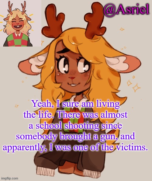 Thank God that nothing happened | Yeah, I sure am living the life. There was almost a school shooting since somebody brought a gun, and apparently, I was one of the victims. | image tagged in asriel's noelle temp | made w/ Imgflip meme maker
