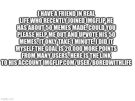 his name is ****** | I HAVE A FRIEND IN REAL LIFE WHO RECENTLY JOINED IMGFLIP HE HAS ABOUT 50 MEMES MADE. COULD YOU PLEASE HELP ME OUT AND UPVOTE HIS 50 MEMES, IT ONLY TAKE 1 MINUTE. I DID IT MYSELF.THE GOAL IS 20,000 MORE POINTS FROM MANY USERS. HERE IS THE LINK TO HIS ACCOUNT IMGFLIP.COM/USER/BOREDWITHLIFE | image tagged in blank white template | made w/ Imgflip meme maker