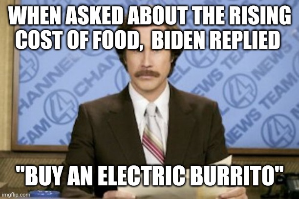 Ron Burgundy Meme | WHEN ASKED ABOUT THE RISING COST OF FOOD,  BIDEN REPLIED; "BUY AN ELECTRIC BURRITO" | image tagged in memes,ron burgundy | made w/ Imgflip meme maker