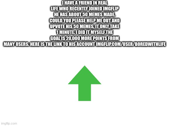 plz go upvote his 48 memes, goal is 37,000 points total | I HAVE A FRIEND IN REAL LIFE WHO RECENTLY JOINED IMGFLIP HE HAS ABOUT 50 MEMES MADE. COULD YOU PLEASE HELP ME OUT AND UPVOTE HIS 50 MEMES, IT ONLY TAKE 1 MINUTE. I DID IT MYSELF.THE GOAL IS 20,000 MORE POINTS FROM MANY USERS. HERE IS THE LINK TO HIS ACCOUNT IMGFLIP.COM/USER/BOREDWITHLIFE | image tagged in blank white template | made w/ Imgflip meme maker