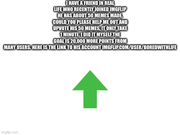 plz go upvote his 48 memes, goal is 37,000 points total | I HAVE A FRIEND IN REAL LIFE WHO RECENTLY JOINED IMGFLIP HE HAS ABOUT 50 MEMES MADE. COULD YOU PLEASE HELP ME OUT AND UPVOTE HIS 50 MEMES, IT ONLY TAKE 1 MINUTE. I DID IT MYSELF.THE GOAL IS 20,000 MORE POINTS FROM MANY USERS. HERE IS THE LINK TO HIS ACCOUNT IMGFLIP.COM/USER/BOREDWITHLIFE | image tagged in blank white template | made w/ Imgflip meme maker