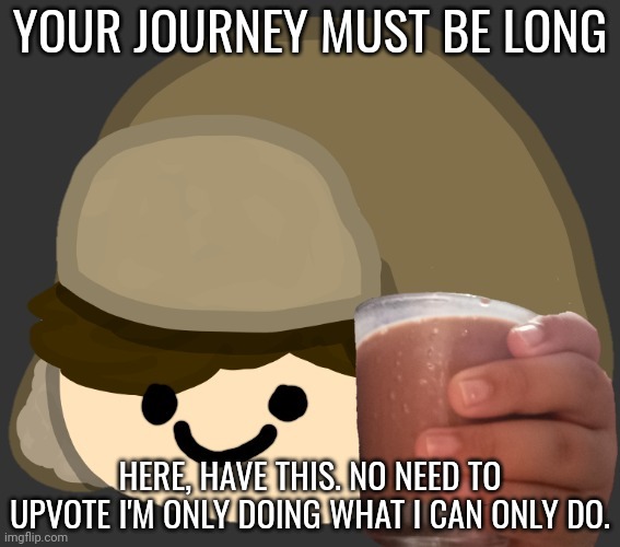 chocy milk :D | YOUR JOURNEY MUST BE LONG; HERE, HAVE THIS. NO NEED TO UPVOTE I'M ONLY DOING WHAT I CAN ONLY DO. | image tagged in chocy milk | made w/ Imgflip meme maker