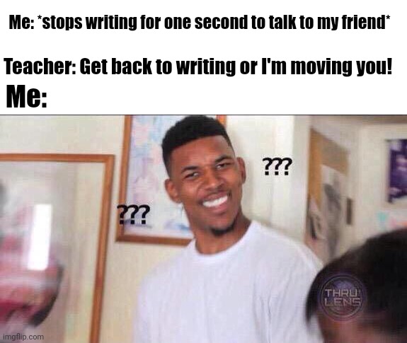 LIKE WHY I JUST STOPPED FOR ONE SECOND | Me: *stops writing for one second to talk to my friend*; Teacher: Get back to writing or I'm moving you! Me: | image tagged in black guy confused | made w/ Imgflip meme maker