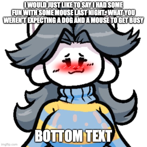 its true | I WOULD JUST LIKE TO SAY I HAD SOME FUN WITH SOME MOUSE LAST NIGHT.. WHAT YOU WEREN'T EXPECTING A DOG AND A MOUSE TO GET BUSY; BOTTOM TEXT | image tagged in waifu,simp,undertale,rule 34,milk | made w/ Imgflip meme maker