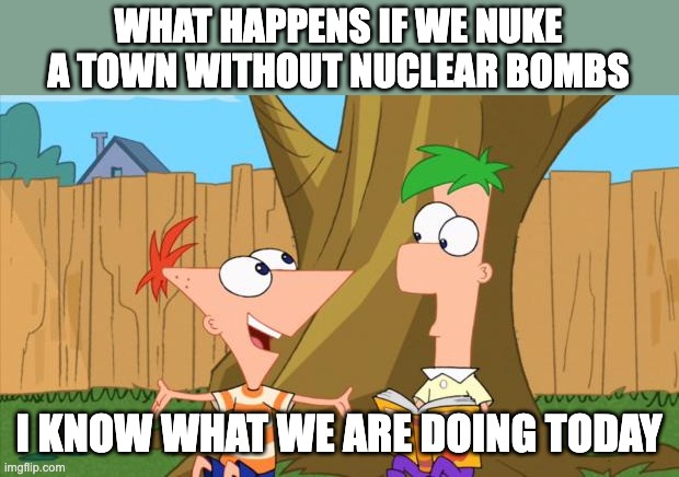Wait what | WHAT HAPPENS IF WE NUKE A TOWN WITHOUT NUCLEAR BOMBS; I KNOW WHAT WE ARE DOING TODAY | image tagged in phineas ferb | made w/ Imgflip meme maker
