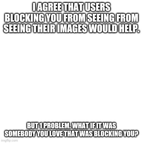 You sure you guys want this feature? | I AGREE THAT USERS BLOCKING YOU FROM SEEING FROM SEEING THEIR IMAGES WOULD HELP. BUT 1 PROBLEM. WHAT IF IT WAS SOMEBODY YOU LOVE THAT WAS BLOCKING YOU? | image tagged in memes,blank transparent square | made w/ Imgflip meme maker
