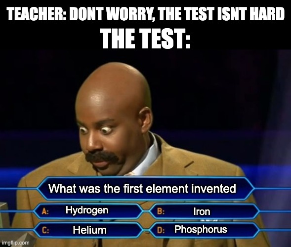Comment if you know the answer ;) | TEACHER: DONT WORRY, THE TEST ISNT HARD; THE TEST:; What was the first element invented; Hydrogen; Iron; Phosphorus; Helium | image tagged in who wants to be a millionaire,elements,teacher,test,memes | made w/ Imgflip meme maker