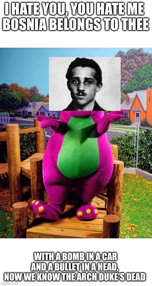 How to teach toddlers how WW1 started | I HATE YOU, YOU HATE ME 
BOSNIA BELONGS TO THEE; WITH A BOMB IN A CAR AND A BULLET IN A HEAD, 
NOW WE KNOW THE ARCH DUKE'S DEAD | image tagged in barney the dinosaur,ww1 | made w/ Imgflip meme maker