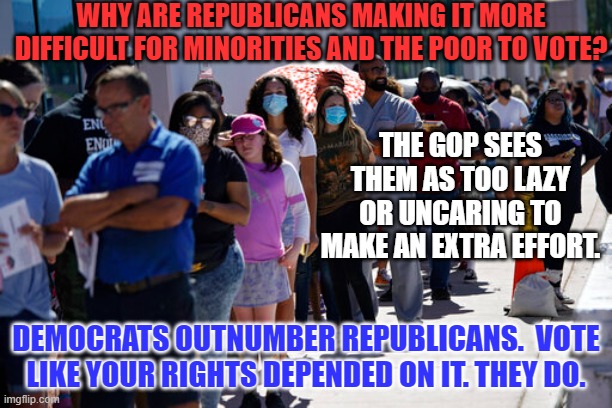 Don't reward Putin's Pals with control of the Senate or House.  Vote. | WHY ARE REPUBLICANS MAKING IT MORE DIFFICULT FOR MINORITIES AND THE POOR TO VOTE? THE GOP SEES THEM AS TOO LAZY OR UNCARING TO MAKE AN EXTRA EFFORT. DEMOCRATS OUTNUMBER REPUBLICANS.  VOTE LIKE YOUR RIGHTS DEPENDED ON IT. THEY DO. | image tagged in politics | made w/ Imgflip meme maker