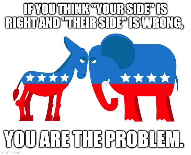 IF YOU THINK "YOUR SIDE" IS RIGHT AND "THEIR SIDE" IS WRONG, YOU ARE THE PROBLEM. | image tagged in politicians | made w/ Imgflip meme maker