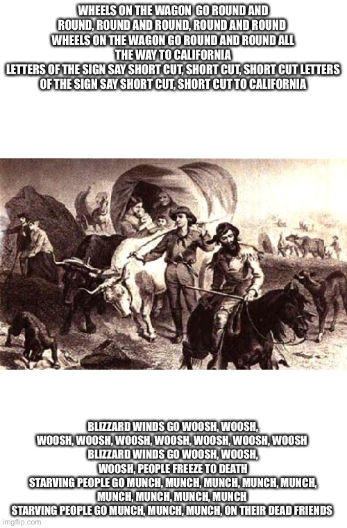Cannibalism | WHEELS ON THE WAGON  GO ROUND AND ROUND, ROUND AND ROUND, ROUND AND ROUND 
WHEELS ON THE WAGON GO ROUND AND ROUND ALL THE WAY TO CALIFORNIA
LETTERS OF THE SIGN SAY SHORT CUT, SHORT CUT, SHORT CUT LETTERS OF THE SIGN SAY SHORT CUT, SHORT CUT TO CALIFORNIA; BLIZZARD WINDS GO WOOSH, WOOSH, WOOSH, WOOSH, WOOSH, WOOSH, WOOSH, WOOSH, WOOSH 
BLIZZARD WINDS GO WOOSH, WOOSH, WOOSH, PEOPLE FREEZE TO DEATH
STARVING PEOPLE GO MUNCH, MUNCH, MUNCH, MUNCH, MUNCH, MUNCH, MUNCH, MUNCH, MUNCH 
STARVING PEOPLE GO MUNCH, MUNCH, MUNCH, ON THEIR DEAD FRIENDS | image tagged in donner party,cannibalism,dark humor | made w/ Imgflip meme maker