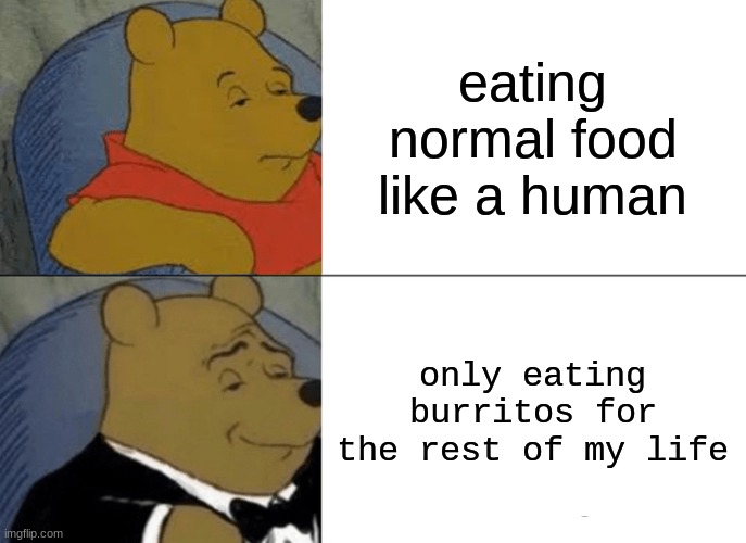 b u r r i t o s | eating normal food like a human; only eating burritos for the rest of my life | image tagged in memes,tuxedo winnie the pooh | made w/ Imgflip meme maker