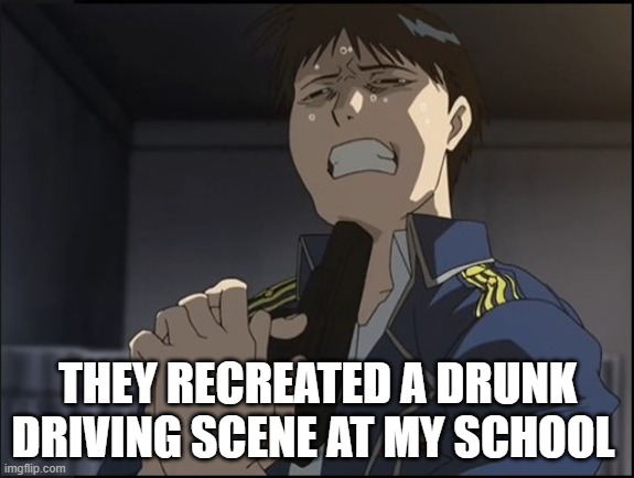 Roy Mustang attempted suicide | THEY RECREATED A DRUNK DRIVING SCENE AT MY SCHOOL | image tagged in roy mustang attempted suicide | made w/ Imgflip meme maker