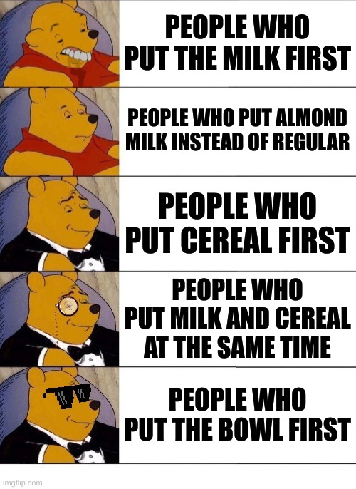 Winnie the Pooh v.20 | PEOPLE WHO PUT THE MILK FIRST; PEOPLE WHO PUT ALMOND MILK INSTEAD OF REGULAR; PEOPLE WHO PUT CEREAL FIRST; PEOPLE WHO PUT MILK AND CEREAL AT THE SAME TIME; PEOPLE WHO PUT THE BOWL FIRST | image tagged in winnie the pooh v 20 | made w/ Imgflip meme maker