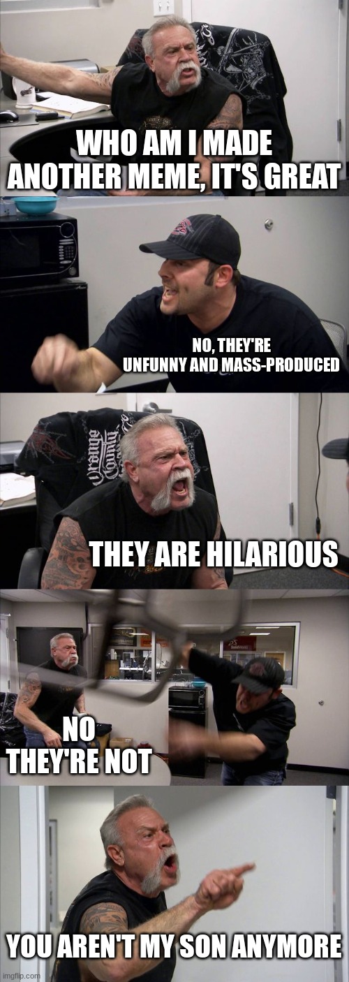 Who am I mass-makes memes | WHO AM I MADE ANOTHER MEME, IT'S GREAT; NO, THEY'RE UNFUNNY AND MASS-PRODUCED; THEY ARE HILARIOUS; NO THEY'RE NOT; YOU AREN'T MY SON ANYMORE | image tagged in memes,american chopper argument,who am i | made w/ Imgflip meme maker