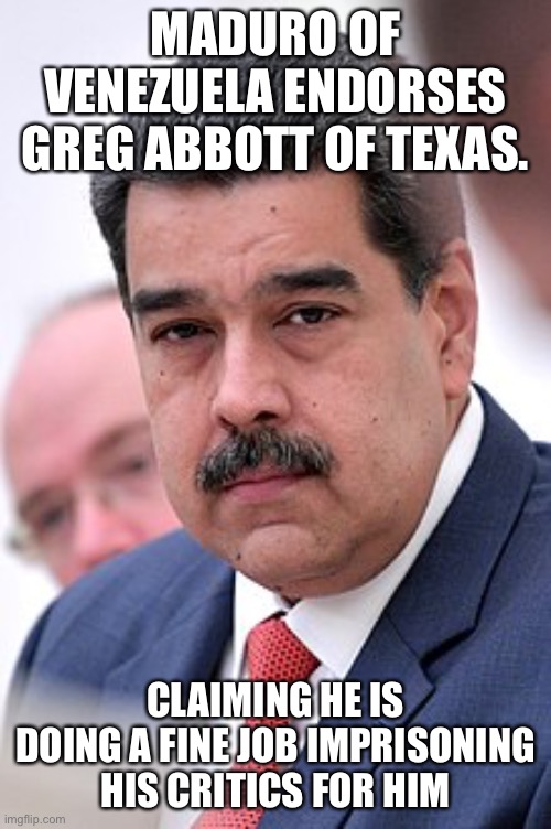 Venezuelan reaction to Greg Abbott of Texas | MADURO OF VENEZUELA ENDORSES GREG ABBOTT OF TEXAS. CLAIMING HE IS DOING A FINE JOB IMPRISONING HIS CRITICS FOR HIM | image tagged in tyrant,greg abbott,venezuela,socialism,fascism | made w/ Imgflip meme maker