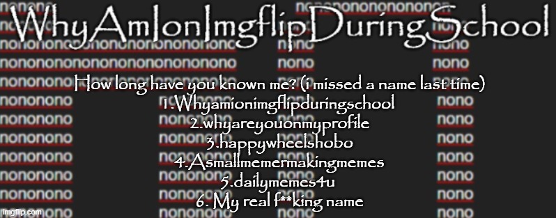 e | How long have you known me? (i missed a name last time)
1.Whyamionimgflipduringschool 
2.whyareyouonmyprofile
 3.happywheelshobo 
4.Asmallmemermakingmemes
5.dailymemes4u 
6. My real f**king name | image tagged in better announcement template whyamionimgflipduringschool | made w/ Imgflip meme maker