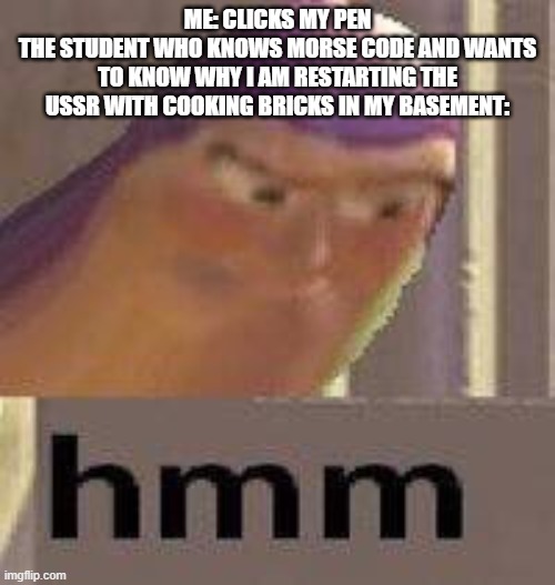 Buzz Lightyear Hmm | ME: CLICKS MY PEN
THE STUDENT WHO KNOWS MORSE CODE AND WANTS TO KNOW WHY I AM RESTARTING THE USSR WITH COOKING BRICKS IN MY BASEMENT: | image tagged in buzz lightyear hmm | made w/ Imgflip meme maker