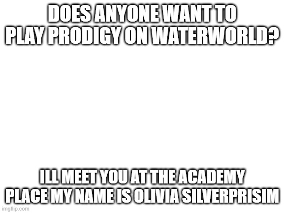im bored in prodigy | DOES ANYONE WANT TO PLAY PRODIGY ON WATERWORLD? ILL MEET YOU AT THE ACADEMY PLACE MY NAME IS OLIVIA SILVERPRISIM | image tagged in blank white template | made w/ Imgflip meme maker