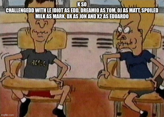 Beavis and Butthead holding in their laughter | K SO
CHALLENGEDD WITH LE IDIOT AS EDD, DREAMIO AS TOM, OJ AS MATT, SPOILED MILK AS MARK, DX AS JON AND X2 AS EDUARDO | image tagged in beavis and butthead holding in their laughter | made w/ Imgflip meme maker