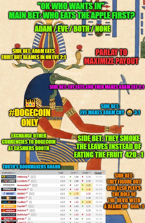 Thoth The Betting God | "OK WHO WANTS IN" 
MAIN BET: WHO EATS THE APPLE FIRST? ADAM / EVE / BOTH / NONE; SIDE BET: ADAM EATS FRUIT BUT BLAMES IN ON EVE 2:1; PARLAY TO MAXIMIZE PAYOUT; SIDE BET: EVE EATS AND THEN MAKES ADAM EAT 2:1; 👑; SIDE BET:
EVE MAKES ADAM CRY  😂 3:1; #DOGECOIN ONLY; EXCHANGE OTHER CURRENCIES TO DOGECOIN AT CASHIERS BOOTH; SIDE BET: THEY SMOKE THE LEAVES INSTEAD OF EATING THE FRUIT  420 : 1; THOTH'S BOOKMAKERS BOARD; SIDE BET: THEY FIGURE OUT GOD ALSO PLAY'S THE ROLE OF THE  DEVIL WITH A BEARD ON   666 : 1 | image tagged in thoth,betting,kong godzilla doge,knows the odds | made w/ Imgflip meme maker