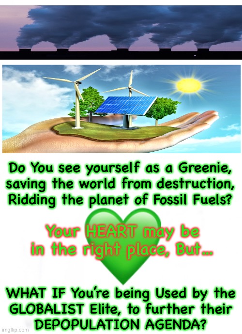 If your “Cause” is doing the opposite of what you Thought it’s doing, would you Still support it?  Even if it killed Billions of | Do You see yourself as a Greenie,
saving the world from destruction,
Ridding the planet of Fossil Fuels? Your HEART may be
in the right place, But…; WHAT IF You’re being Used by the
GLOBALIST Elite, to further their
DEPOPULATION AGENDA? | image tagged in memes,green agenda,fossil fuels,death and destruction,learn more about climate change,look up geoengineering | made w/ Imgflip meme maker