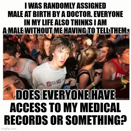 How could they all know? | I WAS RANDOMLY ASSIGNED MALE AT BIRTH BY A DOCTOR. EVERYONE IN MY LIFE ALSO THINKS I AM A MALE WITHOUT ME HAVING TO TELL THEM. DOES EVERYONE HAVE ACCESS TO MY MEDICAL RECORDS OR SOMETHING? | image tagged in epiphany fixx | made w/ Imgflip meme maker