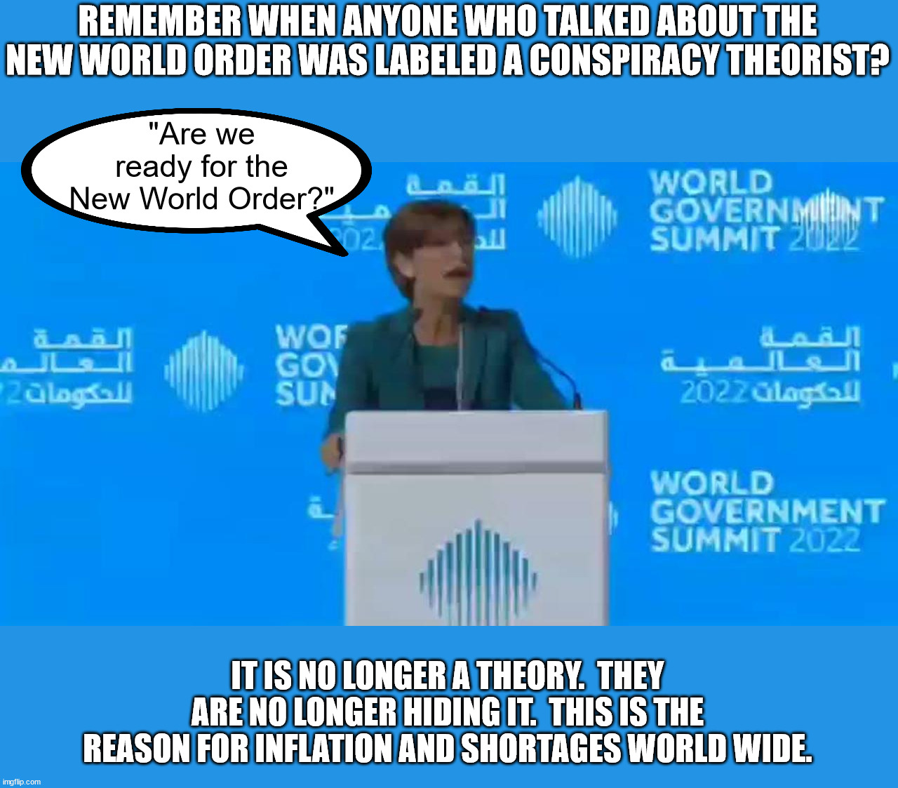 The World Government Summit was held March 29-30, 2022 in Dubai | REMEMBER WHEN ANYONE WHO TALKED ABOUT THE NEW WORLD ORDER WAS LABELED A CONSPIRACY THEORIST? "Are we ready for the New World Order?"; IT IS NO LONGER A THEORY.  THEY ARE NO LONGER HIDING IT.  THIS IS THE REASON FOR INFLATION AND SHORTAGES WORLD WIDE. | image tagged in new world order,conspiracy fact,digital global currency,global inflation,global food shortages | made w/ Imgflip meme maker