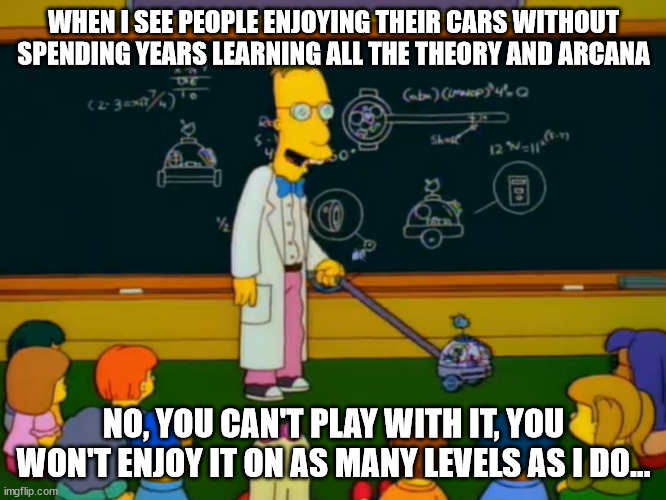  WHEN I SEE PEOPLE ENJOYING THEIR CARS WITHOUT SPENDING YEARS LEARNING ALL THE THEORY AND ARCANA; NO, YOU CAN'T PLAY WITH IT, YOU WON'T ENJOY IT ON AS MANY LEVELS AS I DO... | made w/ Imgflip meme maker