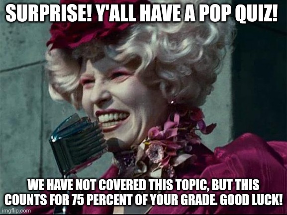 Effie Trinket | SURPRISE! Y'ALL HAVE A POP QUIZ! WE HAVE NOT COVERED THIS TOPIC, BUT THIS COUNTS FOR 75 PERCENT OF YOUR GRADE. GOOD LUCK! | image tagged in effie trinket | made w/ Imgflip meme maker