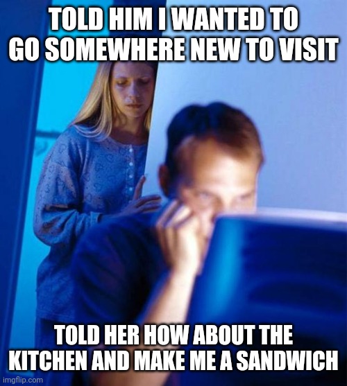 Redditor's Wife | TOLD HIM I WANTED TO GO SOMEWHERE NEW TO VISIT; TOLD HER HOW ABOUT THE KITCHEN AND MAKE ME A SANDWICH | image tagged in memes,redditor's wife | made w/ Imgflip meme maker