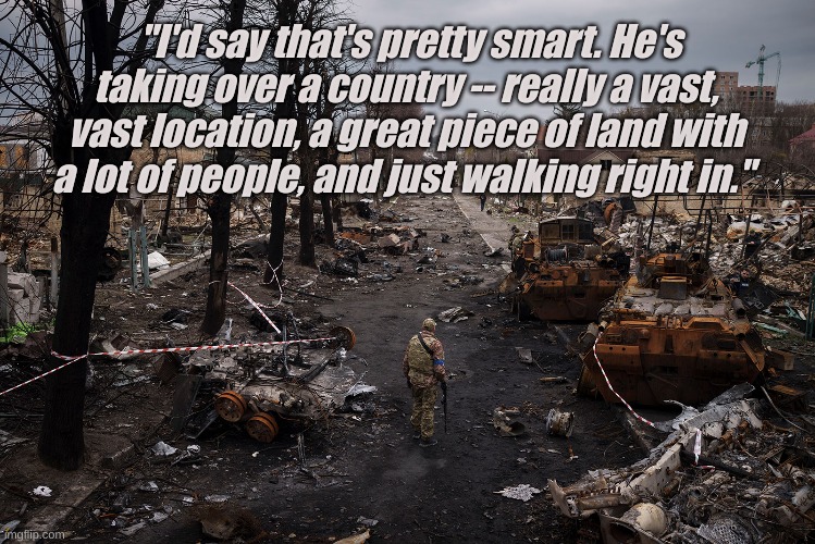 "I'd say that's pretty smart. He's taking over a country -- really a vast, vast location, a great piece of land with a lot of people, and just walking right in." | image tagged in trump,republicans,ukraine,putin,russia | made w/ Imgflip meme maker