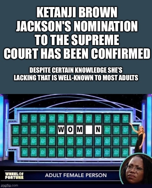 KETANI BROWN JACKSON CONFIRMED | KETANJI BROWN JACKSON'S NOMINATION TO THE SUPREME COURT HAS BEEN CONFIRMED; DESPITE CERTAIN KNOWLEDGE SHE’S LACKING THAT IS WELL-KNOWN TO MOST ADULTS | image tagged in what a disgrace,ConservativeMemes | made w/ Imgflip meme maker