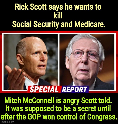 Then they could spring it on us. Don't you understand? The Republican Party hates you. | Rick Scott says he wants to 
kill 
Social Security and Medicare. Mitch McConnell is angry Scott told. 
It was supposed to be a secret until 
after the GOP won control of Congress. | image tagged in republicans,hate,social security,medicare,poor people | made w/ Imgflip meme maker