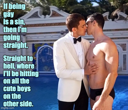 If being gay is a sin... |  If being
gay
is a sin,
then I'm
going
straight. Straight to
hell, where
I'll be hitting
on all the
cute boys
on the
other side. | image tagged in gay,speedo,tuxedo | made w/ Imgflip meme maker