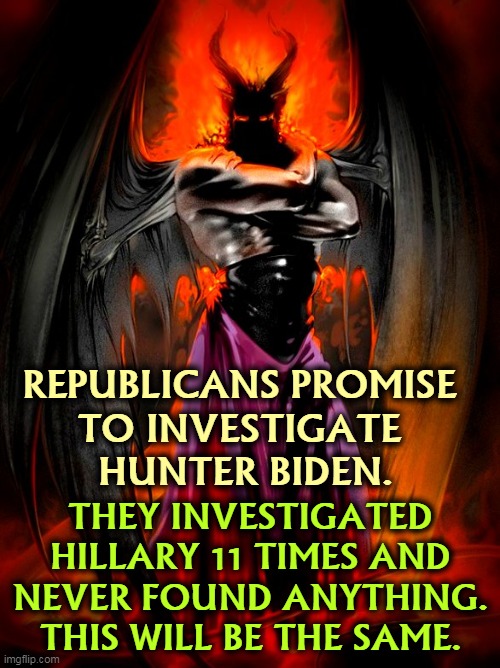 Republicans can't govern. All they can do is kick up dust, invent enemies and pretend they're doing something. | REPUBLICANS PROMISE 
TO INVESTIGATE 
HUNTER BIDEN. THEY INVESTIGATED HILLARY 11 TIMES AND NEVER FOUND ANYTHING. THIS WILL BE THE SAME. | image tagged in republicans,investigation,waste of time,stupid | made w/ Imgflip meme maker