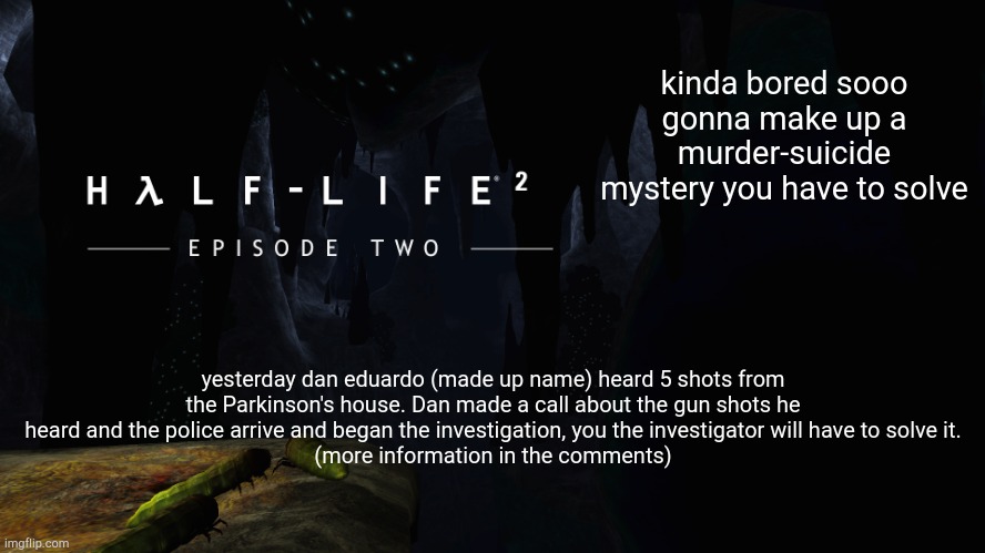 Hλlf-Life 2 ep2 | kinda bored sooo gonna make up a murder-suicide mystery you have to solve; yesterday dan eduardo (made up name) heard 5 shots from the Parkinson's house. Dan made a call about the gun shots he heard and the police arrive and began the investigation, you the investigator will have to solve it.
(more information in the comments) | image tagged in h lf-life 2 ep2 | made w/ Imgflip meme maker