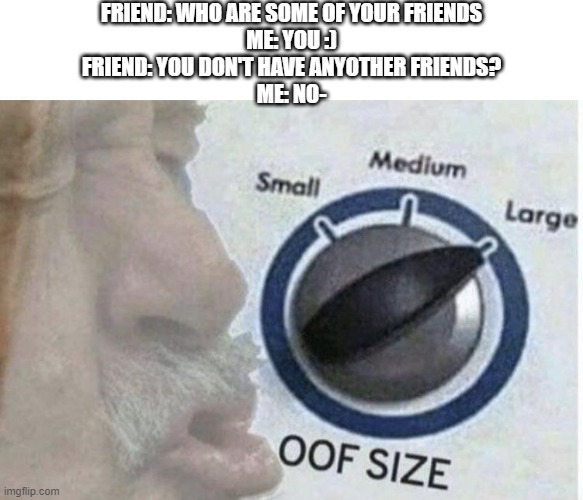 My Only Friend :) | FRIEND: WHO ARE SOME OF YOUR FRIENDS
ME: YOU :)
FRIEND: YOU DON'T HAVE ANYOTHER FRIENDS?
ME: NO- | image tagged in oof size large,oof,friend,introvert,that one friend,memes | made w/ Imgflip meme maker