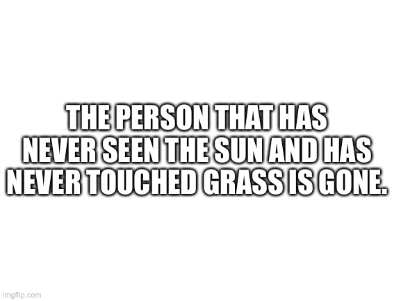 If you don’t know who I am talking about I mean Gustlololol | THE PERSON THAT HAS NEVER SEEN THE SUN AND HAS NEVER TOUCHED GRASS IS GONE. | image tagged in blank white template | made w/ Imgflip meme maker